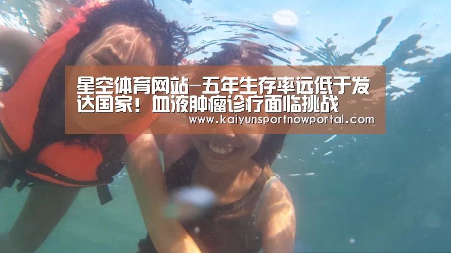 星空体育网站-五年生存率远低于发达国家!血液肿瘤诊疗面临挑战(图1) 星空体育网站-五年生存率远低于发达国家!血液肿瘤诊疗面临挑战(图1)